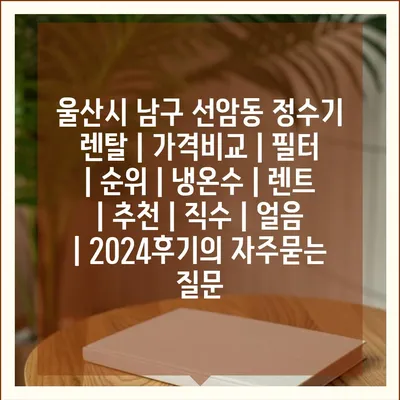 울산시 남구 선암동 정수기 렌탈 | 가격비교 | 필터 | 순위 | 냉온수 | 렌트 | 추천 | 직수 | 얼음 | 2024후기