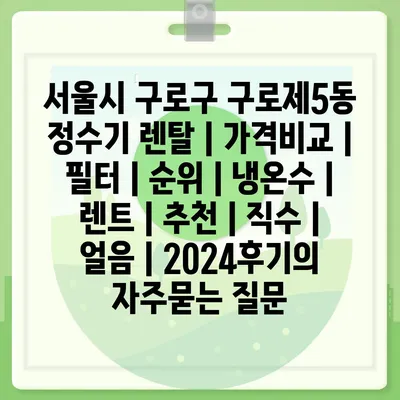 서울시 구로구 구로제5동 정수기 렌탈 | 가격비교 | 필터 | 순위 | 냉온수 | 렌트 | 추천 | 직수 | 얼음 | 2024후기