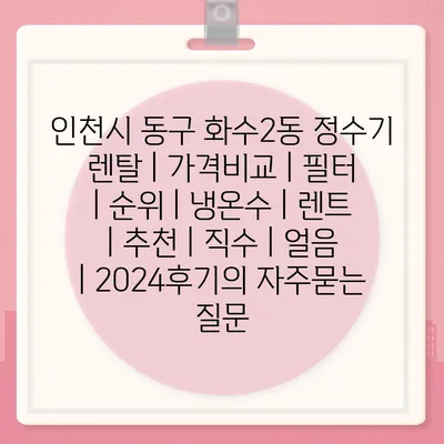 인천시 동구 화수2동 정수기 렌탈 | 가격비교 | 필터 | 순위 | 냉온수 | 렌트 | 추천 | 직수 | 얼음 | 2024후기