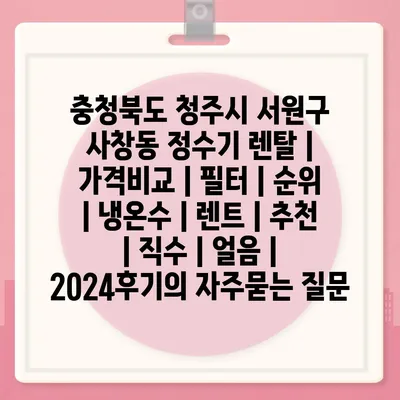 충청북도 청주시 서원구 사창동 정수기 렌탈 | 가격비교 | 필터 | 순위 | 냉온수 | 렌트 | 추천 | 직수 | 얼음 | 2024후기