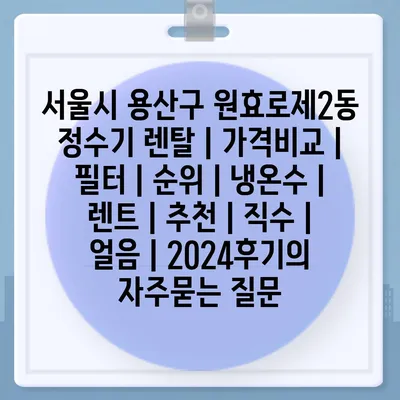 서울시 용산구 원효로제2동 정수기 렌탈 | 가격비교 | 필터 | 순위 | 냉온수 | 렌트 | 추천 | 직수 | 얼음 | 2024후기