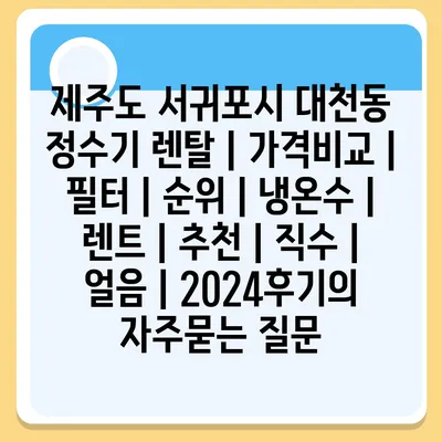 제주도 서귀포시 대천동 정수기 렌탈 | 가격비교 | 필터 | 순위 | 냉온수 | 렌트 | 추천 | 직수 | 얼음 | 2024후기