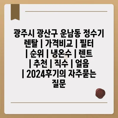 광주시 광산구 운남동 정수기 렌탈 | 가격비교 | 필터 | 순위 | 냉온수 | 렌트 | 추천 | 직수 | 얼음 | 2024후기