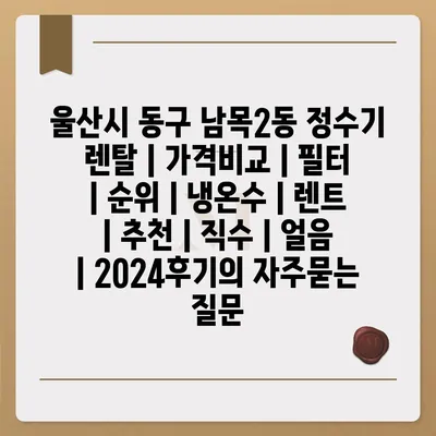 울산시 동구 남목2동 정수기 렌탈 | 가격비교 | 필터 | 순위 | 냉온수 | 렌트 | 추천 | 직수 | 얼음 | 2024후기