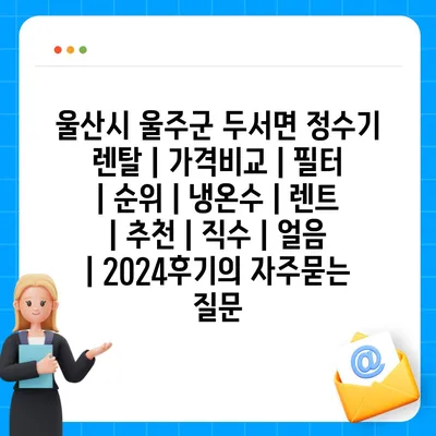 울산시 울주군 두서면 정수기 렌탈 | 가격비교 | 필터 | 순위 | 냉온수 | 렌트 | 추천 | 직수 | 얼음 | 2024후기