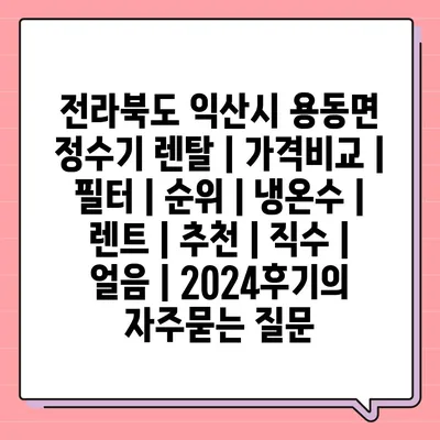 전라북도 익산시 용동면 정수기 렌탈 | 가격비교 | 필터 | 순위 | 냉온수 | 렌트 | 추천 | 직수 | 얼음 | 2024후기