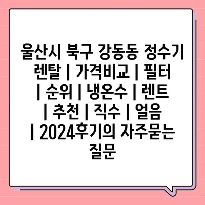 울산시 북구 강동동 정수기 렌탈 | 가격비교 | 필터 | 순위 | 냉온수 | 렌트 | 추천 | 직수 | 얼음 | 2024후기