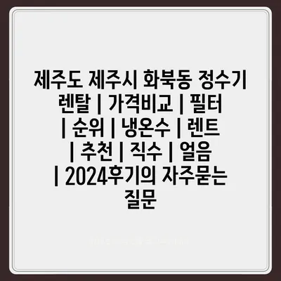 제주도 제주시 화북동 정수기 렌탈 | 가격비교 | 필터 | 순위 | 냉온수 | 렌트 | 추천 | 직수 | 얼음 | 2024후기