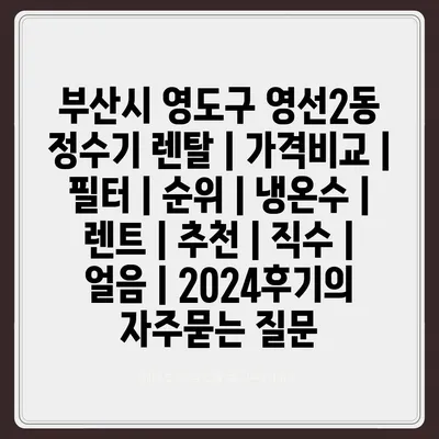 부산시 영도구 영선2동 정수기 렌탈 | 가격비교 | 필터 | 순위 | 냉온수 | 렌트 | 추천 | 직수 | 얼음 | 2024후기