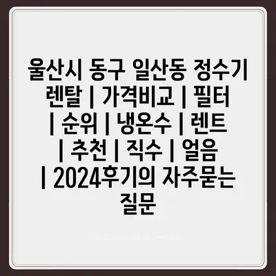 울산시 동구 일산동 정수기 렌탈 | 가격비교 | 필터 | 순위 | 냉온수 | 렌트 | 추천 | 직수 | 얼음 | 2024후기