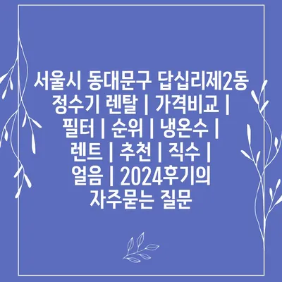 서울시 동대문구 답십리제2동 정수기 렌탈 | 가격비교 | 필터 | 순위 | 냉온수 | 렌트 | 추천 | 직수 | 얼음 | 2024후기