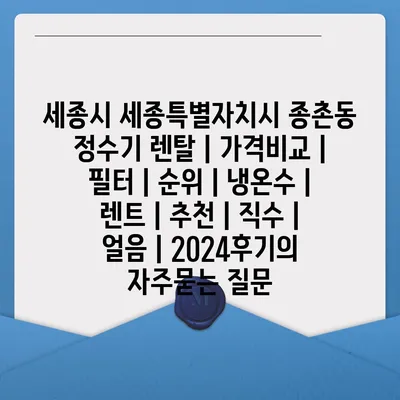 세종시 세종특별자치시 종촌동 정수기 렌탈 | 가격비교 | 필터 | 순위 | 냉온수 | 렌트 | 추천 | 직수 | 얼음 | 2024후기