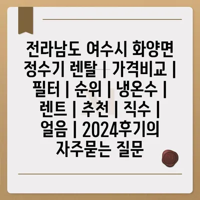 전라남도 여수시 화양면 정수기 렌탈 | 가격비교 | 필터 | 순위 | 냉온수 | 렌트 | 추천 | 직수 | 얼음 | 2024후기