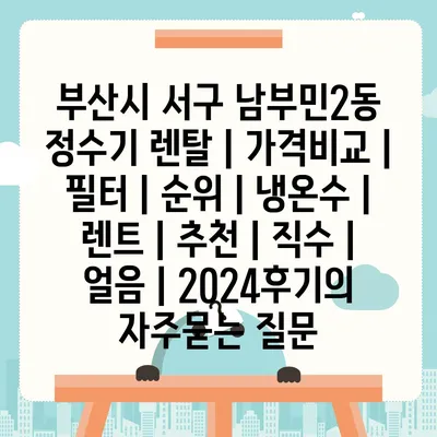 부산시 서구 남부민2동 정수기 렌탈 | 가격비교 | 필터 | 순위 | 냉온수 | 렌트 | 추천 | 직수 | 얼음 | 2024후기