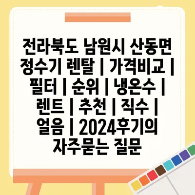 전라북도 남원시 산동면 정수기 렌탈 | 가격비교 | 필터 | 순위 | 냉온수 | 렌트 | 추천 | 직수 | 얼음 | 2024후기