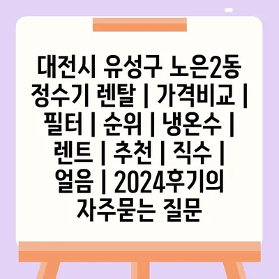 대전시 유성구 노은2동 정수기 렌탈 | 가격비교 | 필터 | 순위 | 냉온수 | 렌트 | 추천 | 직수 | 얼음 | 2024후기