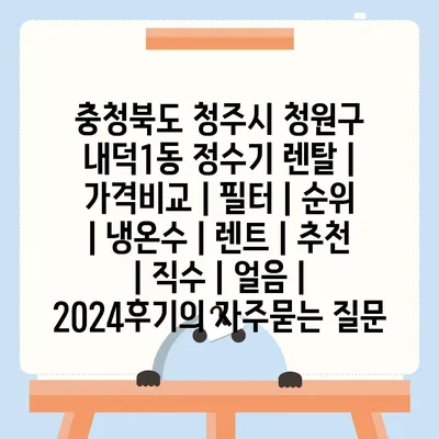 충청북도 청주시 청원구 내덕1동 정수기 렌탈 | 가격비교 | 필터 | 순위 | 냉온수 | 렌트 | 추천 | 직수 | 얼음 | 2024후기