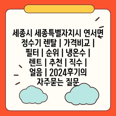 세종시 세종특별자치시 연서면 정수기 렌탈 | 가격비교 | 필터 | 순위 | 냉온수 | 렌트 | 추천 | 직수 | 얼음 | 2024후기