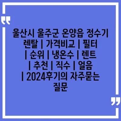 울산시 울주군 온양읍 정수기 렌탈 | 가격비교 | 필터 | 순위 | 냉온수 | 렌트 | 추천 | 직수 | 얼음 | 2024후기