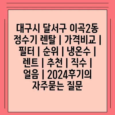 대구시 달서구 이곡2동 정수기 렌탈 | 가격비교 | 필터 | 순위 | 냉온수 | 렌트 | 추천 | 직수 | 얼음 | 2024후기