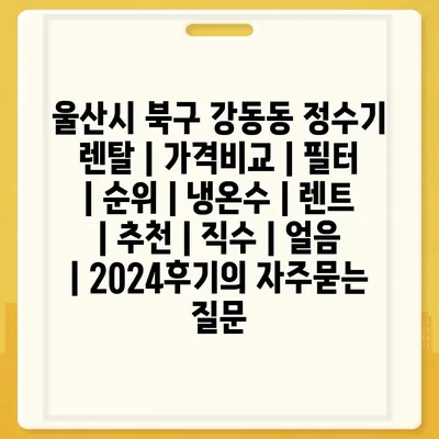 울산시 북구 강동동 정수기 렌탈 | 가격비교 | 필터 | 순위 | 냉온수 | 렌트 | 추천 | 직수 | 얼음 | 2024후기