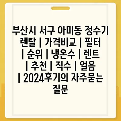 부산시 서구 아미동 정수기 렌탈 | 가격비교 | 필터 | 순위 | 냉온수 | 렌트 | 추천 | 직수 | 얼음 | 2024후기