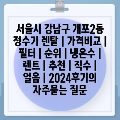 서울시 강남구 개포2동 정수기 렌탈 | 가격비교 | 필터 | 순위 | 냉온수 | 렌트 | 추천 | 직수 | 얼음 | 2024후기