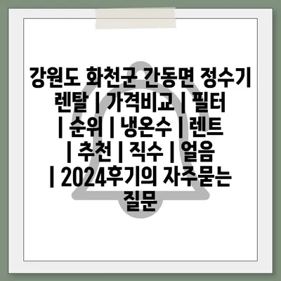 강원도 화천군 간동면 정수기 렌탈 | 가격비교 | 필터 | 순위 | 냉온수 | 렌트 | 추천 | 직수 | 얼음 | 2024후기