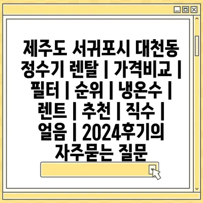 제주도 서귀포시 대천동 정수기 렌탈 | 가격비교 | 필터 | 순위 | 냉온수 | 렌트 | 추천 | 직수 | 얼음 | 2024후기