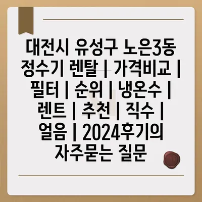 대전시 유성구 노은3동 정수기 렌탈 | 가격비교 | 필터 | 순위 | 냉온수 | 렌트 | 추천 | 직수 | 얼음 | 2024후기