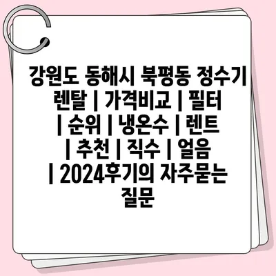 강원도 동해시 북평동 정수기 렌탈 | 가격비교 | 필터 | 순위 | 냉온수 | 렌트 | 추천 | 직수 | 얼음 | 2024후기