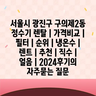 서울시 광진구 구의제2동 정수기 렌탈 | 가격비교 | 필터 | 순위 | 냉온수 | 렌트 | 추천 | 직수 | 얼음 | 2024후기