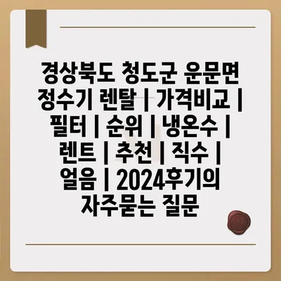 경상북도 청도군 운문면 정수기 렌탈 | 가격비교 | 필터 | 순위 | 냉온수 | 렌트 | 추천 | 직수 | 얼음 | 2024후기