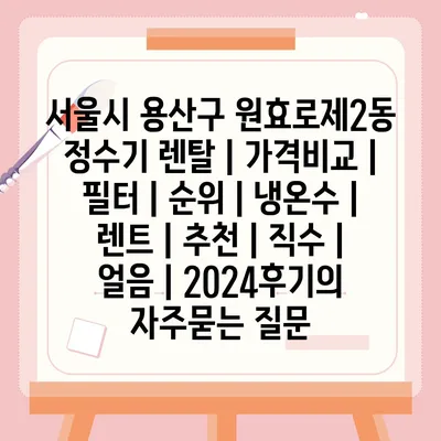 서울시 용산구 원효로제2동 정수기 렌탈 | 가격비교 | 필터 | 순위 | 냉온수 | 렌트 | 추천 | 직수 | 얼음 | 2024후기