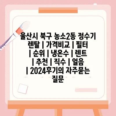 울산시 북구 농소2동 정수기 렌탈 | 가격비교 | 필터 | 순위 | 냉온수 | 렌트 | 추천 | 직수 | 얼음 | 2024후기