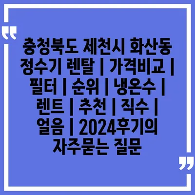 충청북도 제천시 화산동 정수기 렌탈 | 가격비교 | 필터 | 순위 | 냉온수 | 렌트 | 추천 | 직수 | 얼음 | 2024후기