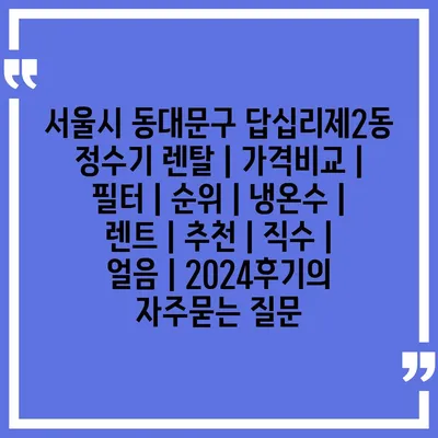 서울시 동대문구 답십리제2동 정수기 렌탈 | 가격비교 | 필터 | 순위 | 냉온수 | 렌트 | 추천 | 직수 | 얼음 | 2024후기