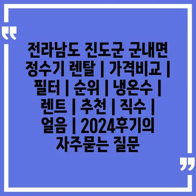 전라남도 진도군 군내면 정수기 렌탈 | 가격비교 | 필터 | 순위 | 냉온수 | 렌트 | 추천 | 직수 | 얼음 | 2024후기