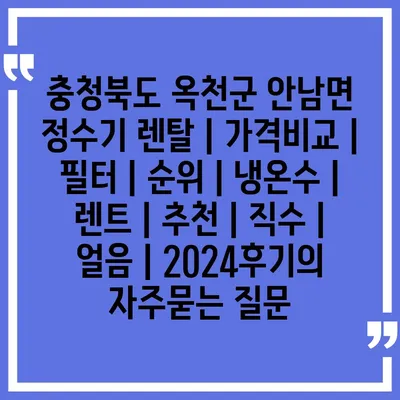 충청북도 옥천군 안남면 정수기 렌탈 | 가격비교 | 필터 | 순위 | 냉온수 | 렌트 | 추천 | 직수 | 얼음 | 2024후기