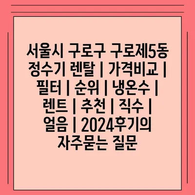 서울시 구로구 구로제5동 정수기 렌탈 | 가격비교 | 필터 | 순위 | 냉온수 | 렌트 | 추천 | 직수 | 얼음 | 2024후기