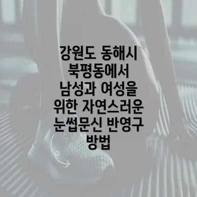 강원도 동해시 북평동에서 남성과 여성을 위한 자연스러운 눈썹문신 반영구 방법