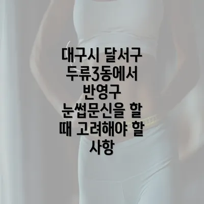 대구시 달서구 두류3동에서 반영구 눈썹문신을 할 때 고려해야 할 사항