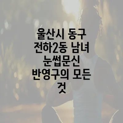 울산시 동구 전하2동 남녀 눈썹문신 반영구의 모든 것