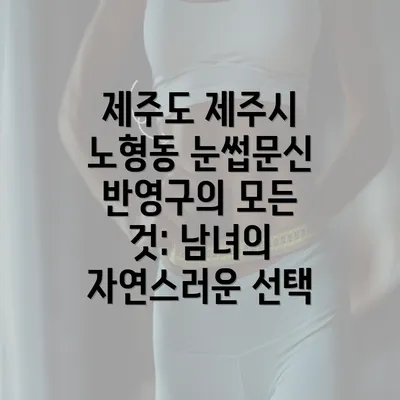 제주도 제주시 노형동 눈썹문신 반영구의 모든 것: 남녀의 자연스러운 선택