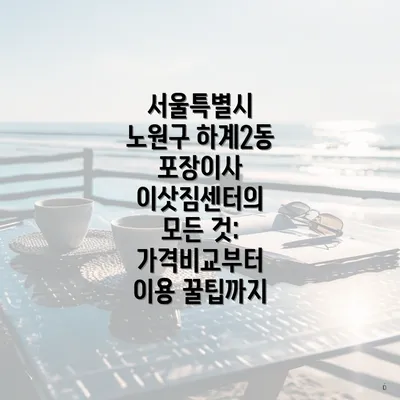 서울특별시 노원구 하계2동 포장이사 이삿짐센터의 모든 것: 가격비교부터 이용 꿀팁까지